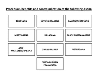 Procedure, benefits and contraindication of the following Asana
TADASANA KATICHAKRASANA PAWANMUKTASANA
MATSYASANA HALASANA PASCHIMOTTANASANA
ARDH
MATSEYENDRASANA DHANURASANA USTRASANA
SURYA BHEDAN
PRANAYAMA
 