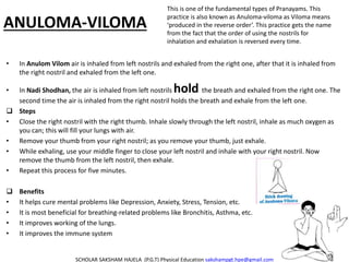ANULOMA-VILOMA
• In Anulom Vilom air is inhaled from left nostrils and exhaled from the right one, after that it is inhaled from
the right nostril and exhaled from the left one.
• In Nadi Shodhan, the air is inhaled from left nostrils hold the breath and exhaled from the right one. The
second time the air is inhaled from the right nostril holds the breath and exhale from the left one.
 Steps
• Close the right nostril with the right thumb. Inhale slowly through the left nostril, inhale as much oxygen as
you can; this will fill your lungs with air.
• Remove your thumb from your right nostril; as you remove your thumb, just exhale.
• While exhaling, use your middle finger to close your left nostril and inhale with your right nostril. Now
remove the thumb from the left nostril, then exhale.
• Repeat this process for five minutes.
 Benefits
• It helps cure mental problems like Depression, Anxiety, Stress, Tension, etc.
• It is most beneficial for breathing-related problems like Bronchitis, Asthma, etc.
• It improves working of the lungs.
• It improves the immune system
SCHOLAR SAKSHAM HAJELA (P.G.T) Physical Education sakshampgt.hpe@gmail.com
This is one of the fundamental types of Pranayams. This
practice is also known as Anuloma-viloma as Viloma means
‘produced in the reverse order’. This practice gets the name
from the fact that the order of using the nostrils for
inhalation and exhalation is reversed every time.
 