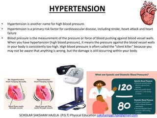 HYPERTENSION
• Hypertension is another name for high blood pressure.
• Hypertension is a primary risk factor for cardiovascular disease, including stroke, heart attack and heart
failure
• Blood pressure is the measurement of the pressure or force of blood pushing against blood vessel walls.
When you have hypertension (high blood pressure), it means the pressure against the blood vessel walls
in your body is consistently too high. High blood pressure is often called the “silent killer” because you
may not be aware that anything is wrong, but the damage is still occurring within your body.
SCHOLAR SAKSHAM HAJELA (P.G.T) Physical Education sakshampgt.hpe@gmail.com
 