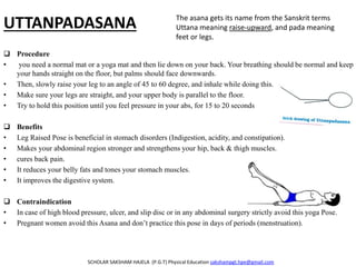 UTTANPADASANA
 Procedure
• you need a normal mat or a yoga mat and then lie down on your back. Your breathing should be normal and keep
your hands straight on the floor, but palms should face downwards.
• Then, slowly raise your leg to an angle of 45 to 60 degree, and inhale while doing this.
• Make sure your legs are straight, and your upper body is parallel to the floor.
• Try to hold this position until you feel pressure in your abs, for 15 to 20 seconds
 Benefits
• Leg Raised Pose is beneficial in stomach disorders (Indigestion, acidity, and constipation).
• Makes your abdominal region stronger and strengthens your hip, back & thigh muscles.
• cures back pain.
• It reduces your belly fats and tones your stomach muscles.
• It improves the digestive system.
 Contraindication
• In case of high blood pressure, ulcer, and slip disc or in any abdominal surgery strictly avoid this yoga Pose.
• Pregnant women avoid this Asana and don’t practice this pose in days of periods (menstruation).
SCHOLAR SAKSHAM HAJELA (P.G.T) Physical Education sakshampgt.hpe@gmail.com
The asana gets its name from the Sanskrit terms
Uttana meaning raise-upward, and pada meaning
feet or legs.
 