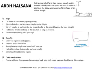 ARDH HALSANA
 Steps
• Lie down in Shavasana (supine position).
• Join the both legs and keep your hand with the thighs.
• Slowly breathe in and raise the leg perpendicular to the ground keeping the knee straight.
• Hold in the breathe and stay in this position as long as possible.
• Breathe out and bring back your legs.
 Benefits
• Improves digestion and appetite.
• Improve blood circulation.
• Strengthens the thigh muscles and calf muscles.
• Helpful to reduce abdomen fat and lose weight.
• Stimulates the abdominal organs.
 Contraindications:
• People suffering from any cardiac problem, back pain, high blood pressure should avoid this practice.
SCHOLAR SAKSHAM HAJELA (P.G.T) Physical Education sakshampgt.hpe@gmail.com
Ardha means half and Hala means plough so this
asana is called Ardha-halasana because in its final
position, the body resembles half the shape of an
Indian plough.
 
