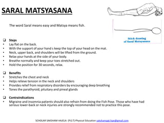 SARAL MATSYASANA
 Steps
• Lay flat on the back.
• With the support of your hand s keep the top of your head on the mat.
• Neck, upper back, and shoulders will be lifted from the ground.
• Relax your hands at the side of your body.
• Breathe normally and keep your toes stretched out.
• Hold the position for 30 seconds, relax.
 Benefits
• Stretches the chest and neck
• Helps relieve tension in the neck and shoulders
• Provides relief from respiratory disorders by encouraging deep breathing
• Tones the parathyroid, pituitary and pineal glands
 Contraindications
• Migraine and insomnia patients should also refrain from doing the Fish Pose. Those who have had
serious lower-back or neck injuries are strongly recommended not to practice this pose.
SCHOLAR SAKSHAM HAJELA (P.G.T) Physical Education sakshampgt.hpe@gmail.com
The word Saral means easy and Matsya means fish.
 