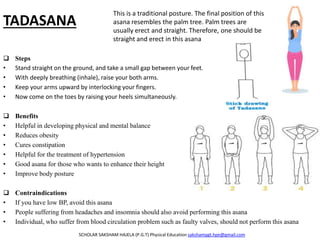 TADASANA
 Steps
• Stand straight on the ground, and take a small gap between your feet.
• With deeply breathing (inhale), raise your both arms.
• Keep your arms upward by interlocking your fingers.
• Now come on the toes by raising your heels simultaneously.
 Benefits
• Helpful in developing physical and mental balance
• Reduces obesity
• Cures constipation
• Helpful for the treatment of hypertension
• Good asana for those who wants to enhance their height
• Improve body posture
 Contraindications
• If you have low BP, avoid this asana
• People suffering from headaches and insomnia should also avoid performing this asana
• Individual, who suffer from blood circulation problem such as faulty valves, should not perform this asana
SCHOLAR SAKSHAM HAJELA (P.G.T) Physical Education sakshampgt.hpe@gmail.com
This is a traditional posture. The final position of this
asana resembles the palm tree. Palm trees are
usually erect and straight. Therefore, one should be
straight and erect in this asana
 