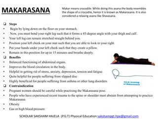 MAKARASANA
 Steps
• Begin by lying down on the floor on your stomach.
• Now, you must bend your right leg such that it forms a 45-degree angle with your thigh and calf.
• Your left leg can remain stretched straight behind you.
• Position your left cheek on your mat such that you are able to look to your right.
• Put your hands under your left cheek such that they create a pillow.
• Remain in this position for up to 15 minutes and breathe deeply.
 Benefits
• Balanced functioning of abdominal organs.
• Improves the blood circulation in the body.
• Helpful in getting rid of stress, anxiety, depression, tension and fatigue.
• Quite helpful for people suffering from slipped disc
• Highly beneficial for people suffering from asthma or other lung disorders
 Contraindication
• Pregnant women should be careful while practising the Makarasana pose.
• People who have experienced recent trauma to the spine or shoulder must abstain from attempting to practice
Makarasana.
• Obesity
• Gas or high blood pressure
SCHOLAR SAKSHAM HAJELA (P.G.T) Physical Education sakshampgt.hpe@gmail.com
Makar means crocodile. While doing this asana the body resembles
the shape of a crocodile, hence it is known as Makarasana. It is also
considered a relaxing asana like Shavasana.
 
