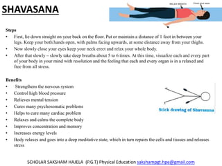 SHAVASANA
Steps
• First, lie down straight on your back on the floor. Put or maintain a distance of 1 foot in between your
legs. Keep your both hands open, with palms facing upwards, at some distance away from your thighs.
• Now slowly close your eyes keep your neck erect and relax your whole body.
• After that slowly – slowly take deep breaths about 5 to 6 times. At this time, visualize each and every part
of your body in your mind with resolution and the feeling that each and every organ is in a relaxed and
free from all stress.
Benefits
• Strengthens the nervous system
• Control high blood pressure
• Relieves mental tension
• Cures many psychosomatic problems
• Helps to cure many cardiac problem
• Relaxes and calms the complete body
• Improves concentration and memory
• Increases energy levels
• Body relaxes and goes into a deep meditative state, which in turn repairs the cells and tissues and releases
stress
SCHOLAR SAKSHAM HAJELA (P.G.T) Physical Education sakshampgt.hpe@gmail.com
 