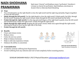 NADI-SHODHANA
PRANAYAMA
 Steps
• You will alternately use the right thumb to close the right nostril and the right ring and pinky fingers (together)
to close the left nostril.
• Inhale through the left nostril. Use the right thumb to close the right nostril. Exhale gently, but fully, through
the left nostril. Keeping the right nostril closed, inhale through the left nostril and deep into the belly.
• Exhale through the right nostril. Use the ring and small fingers of the right hand to gently close the left nostril
and simultaneously release the right nostril. Exhale through the right nostril,
• Inhale through the right nostril. Keeping the left nostril closed, inhale once again through the right nostril,
allowing the breath to travel up the right side of the body.
• Exhale through the left nostril.
 Benefits
• Clears and releases toxins
• Reduces stress
• Calms the nervous system
• Helps to balance hormones
• Helps to alleviate respiratory irritants
• Enhances the ability to concentrate
 Contraindication
• avoided by someone suffering from Hypertension.
• Avoid if suffering from any infection and wait to heal completely before resuming practice.
SCHOLAR SAKSHAM HAJELA (P.G.T) Physical Education sakshampgt.hpe@gmail.com
Nadi means “channel” and Shodhana means “purification”, therefore it
is known as channel for purification. Nadi Shodhana, also known as
Anulom Vilom or Alternate Nostril Breathing.
 