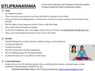 SITLIPRANAYAMA
 Steps
• sit meditation posture
• Then, close your eyes and relax your body and mind by focusing on your breath.
• Once you feel your breathing pattern is slowed down, extend your tongue outside to the maximum extent
possible.
• Roll the edges of your tongue up so that it forms a tube-like shape.
• Now, inhale slowly through your tongue.
• At the end of inhalation, draw your tongue inside, close your mouth, and exhale gently through your nose.
• This is one round. Repeat the practice for up to 10 or 20 rounds.
 Benefits
• Sheetali Pranayama is useful in diseases related to tongue, mouth and throat.
• Controls the High B.P.
• It purifies the blood.
• Best for cooling down the body temperature.
• Best for fighting against the Insomnia problem.
• It calms the mind, and it’s an effective stress buster.
 Contraindications
• People who are low B.P. and those people who are suffering from Asthama, cold and cough, or other
respiratory-related problems should not try this.
SCHOLAR SAKSHAM HAJELA (P.G.T) Physical Education sakshampgt.hpe@gmail.com
As the name indicates, this Pranayama cools the system.
It helps to keep the body’s temperature down.
 