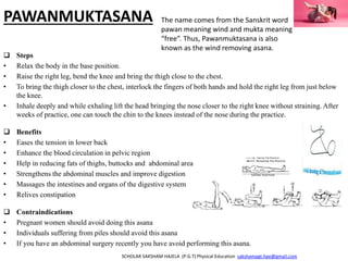 PAWANMUKTASANA
 Steps
• Relax the body in the base position.
• Raise the right leg, bend the knee and bring the thigh close to the chest.
• To bring the thigh closer to the chest, interlock the fingers of both hands and hold the right leg from just below
the knee.
• Inhale deeply and while exhaling lift the head bringing the nose closer to the right knee without straining. After
weeks of practice, one can touch the chin to the knees instead of the nose during the practice.
 Benefits
• Eases the tension in lower back
• Enhance the blood circulation in pelvic region
• Help in reducing fats of thighs, buttocks and abdominal area
• Strengthens the abdominal muscles and improve digestion
• Massages the intestines and organs of the digestive system
• Relives constipation
 Contraindications
• Pregnant women should avoid doing this asana
• Individuals suffering from piles should avoid this asana
• If you have an abdominal surgery recently you have avoid performing this asana.
SCHOLAR SAKSHAM HAJELA (P.G.T) Physical Education sakshampgt.hpe@gmail.com
The name comes from the Sanskrit word
pawan meaning wind and mukta meaning
“free”. Thus, Pawanmuktasana is also
known as the wind removing asana.
 
