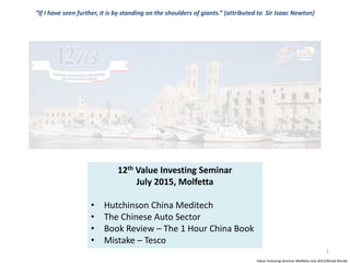 Value Investing Seminar Molfetta July 2015/Ninad Shinde
1
12th Value Investing Seminar
July 2015, Molfetta
• Hutchinson China Meditech
• The Chinese Auto Sector
• Book Review – The 1 Hour China Book
• Mistake – Tesco
“If I have seen further, it is by standing on the shoulders of giants.” (attributed to Sir Isaac Newton)
 