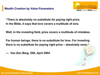 www.motilaloswal.com12th Annual Wealth Creation Study
“There is absolutely no substitute for paying right price.
In the Bible, it says that love covers a multitude of sins.
Well, in the investing field, price covers a multitude of mistakes.
For human beings, there is no substitute for love. For investing
there is no substitute for paying right price – absolutely none.”
— Van Dan Berg, OID, April 2004
Wealth Creation by Value Parameters
 