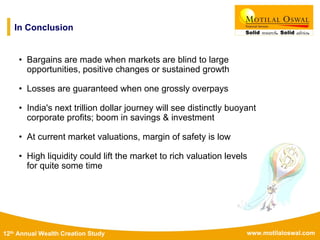 www.motilaloswal.com12th Annual Wealth Creation Study
• Bargains are made when markets are blind to large
opportunities, positive changes or sustained growth
• Losses are guaranteed when one grossly overpays
• India's next trillion dollar journey will see distinctly buoyant
corporate profits; boom in savings & investment
• At current market valuations, margin of safety is low
• High liquidity could lift the market to rich valuation levels
for quite some time
In Conclusion
 