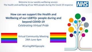 How can we support the Health and
Wellbeing of our LGBTQ+ people during and
beyond COVID-19
Celebrating Virtual Pride
Virtual Community Meeting
24th June 4pm
#Caring4NHSpeople
Welcome to our weekly wellbeing session:
The health and wellbeing of our NHS people during the Covid-19 response
 