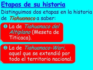 Distinguimos dos etapas en la historia
de Tiahuanaco a saber:
 La de Tiahuanaco del
  Altiplano (Meseta de
  Titicaca).
 La de Tiahuanaco-Wari,
  aquel que se extendió por
  todo el territorio nacional.
 