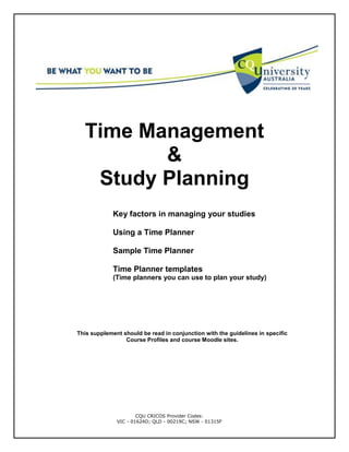CQU CRICOS Provider Codes:
VIC - 01624D; QLD - 00219C; NSW - 01315F
Time Management
&
Study Planning
Key factors in managing your studies
Using a Time Planner
Sample Time Planner
Time Planner templates
(Time planners you can use to plan your study)
This supplement should be read in conjunction with the guidelines in specific
Course Profiles and course Moodle sites.
 