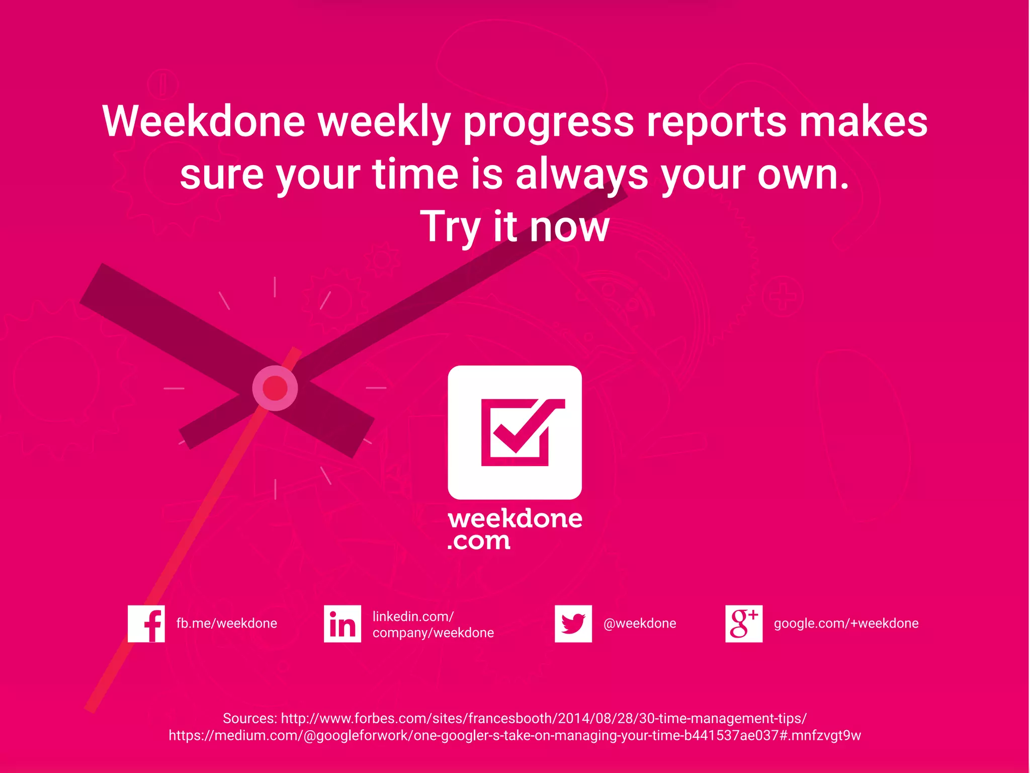 Weekdone weekly progress reports makes
sure your time is always your own.
Try it now
google.com/+weekdonefb.me/weekdone
linkedin.com/
company/weekdone
@weekdone
Sources: http://www.forbes.com/sites/francesbooth/2014/08/28/30-time-management-tips/
https://medium.com/@googleforwork/one-googler-s-take-on-managing-your-time-b441537ae037#.mnfzvgt9w
 