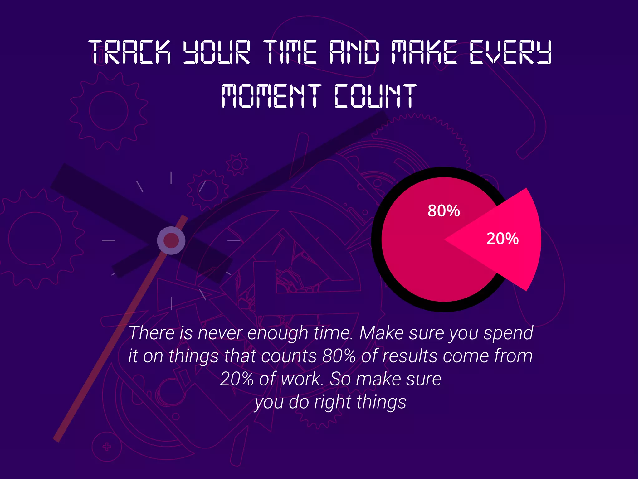 20%
80%
There is never enough time. Make sure you spend
it on things that counts 80% of results come from
20% of work. So make sure
you do right things
Track your time and make every
moment count
 