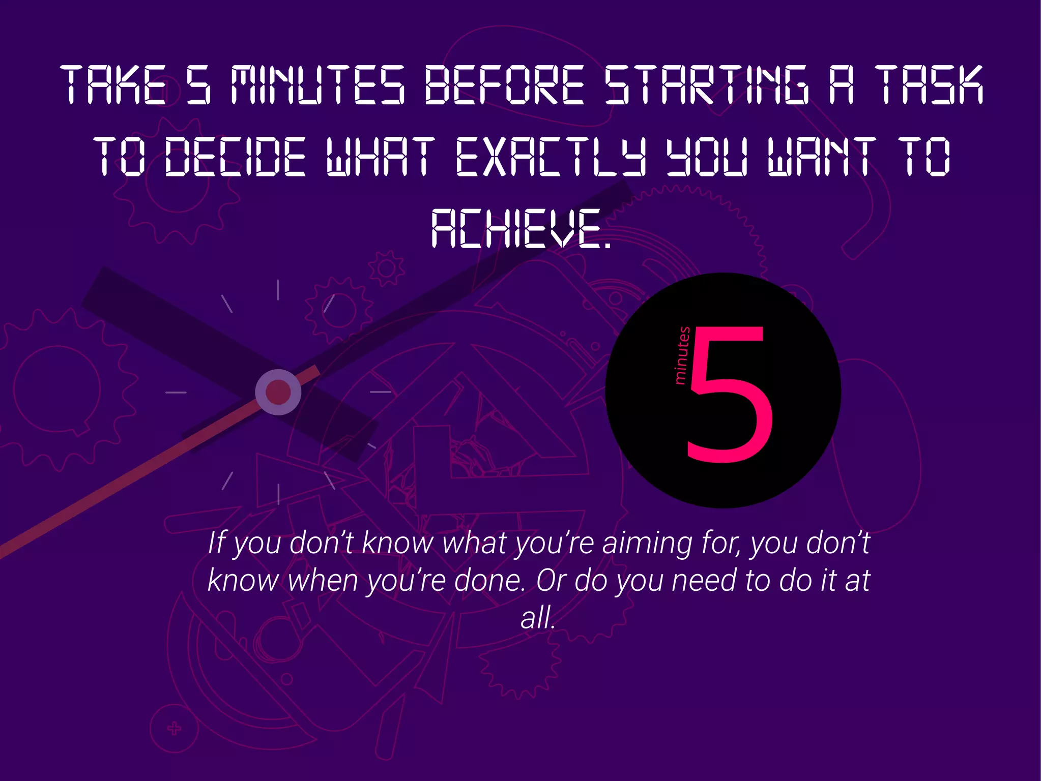 If you don’t know what you’re aiming for, you don’t
know when you’re done. Or do you need to do it at
all.
Take 5 minutes before starting a task
to decide what exactly you want to
achieve.
 