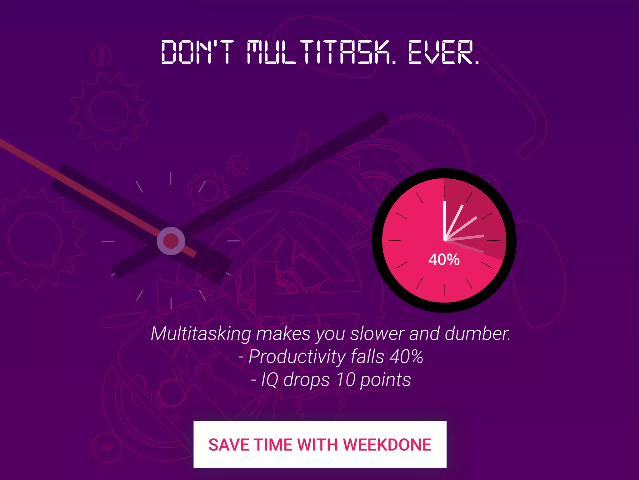 40%
Multitasking makes you slower and dumber.
- Productivity falls 40%
- IQ drops 10 points
Don’t multitask. Ever.
 