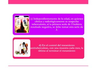 c) Independientemente de la edad, en quienes
clínica y radiológicamente se sospeche
tuberculosis, si la primera serie de 3 hubiera
resultado negativa, se debe tomar otra serie de
3.

d) En el control del tratamiento
antituberculoso, con una muestra cada mes, la
última al terminar el tratamiento

 