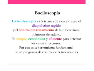 Baciloscopia
La baciloscopia es la técnica de elección para el
diagnóstico rápido
y el control del tratamiento de la tuberculosis
pulmonar del adulto.
Es simple, económica y eficiente para detectar
los casos infecciosos.
Por eso es la herramienta fundamental
de un programa de control de la tuberculosis

 