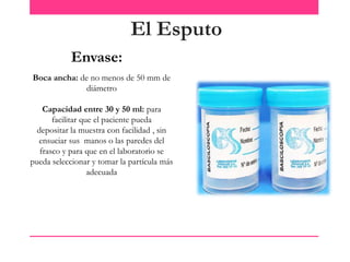 El Esputo
Envase:
Boca ancha: de no menos de 50 mm de
diámetro
Capacidad entre 30 y 50 ml: para
facilitar que el paciente pueda
depositar la muestra con facilidad , sin
ensuciar sus manos o las paredes del
frasco y para que en el laboratorio se
pueda seleccionar y tomar la partícula más
adecuada

 