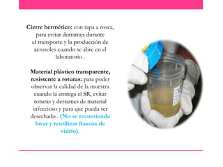Cierre hermético: con tapa a rosca,
para evitar derrames durante
el transporte y la producción de
aerosoles cuando se abre en el
laboratorio .
Material plástico transparente,
resistente a roturas: para poder
observar la calidad de la muestra
cuando la entrega el SR, evitar
roturas y derrames de material
infeccioso y para que pueda ser
desechado . (No se recomienda
lavar y reutilizar frascos de
vidrio).

 