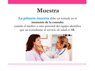 Muestra
La primera muestra debe ser tomada en el
momento de la consulta
cuando el médico u otro personal del equipo identifica
que un consultante al servicio de salud es SR.

 