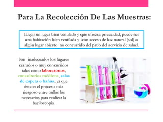 Para La Recolección De Las Muestras:
Elegir un lugar bien ventilado y que ofrezca privacidad, puede ser
una habitación bien ventilada y con acceso de luz natural (sol) o
algún lugar abierto no concurrido del patio del servicio de salud.
Son inadecuados los lugares
cerrados o muy concurridos
tales como laboratorios,
consultorios médicos, salas
de espera o baños, ya que
éste es el proceso más
riesgoso entre todos los
necesarios para realizar la
baciloscopia.

 