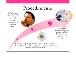 Procedimiento
5. Repita esta
operación otras
dos veces
colocando
todas las
secreciones en
el mismo
frasco.

6. Limpie el
exterior del envase
con un pañuelo
de papel y se lave
las manos con
agua y jabón.

4. Recoja el esputo producido dentro del envase tratando
de que entre en su totalidad, sin manchar sus manos o las
paredes externas del frasco.

 