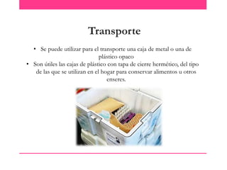 Transporte
• Se puede utilizar para el transporte una caja de metal o una de
plástico opaco
• Son útiles las cajas de plástico con tapa de cierre hermético, del tipo
de las que se utilizan en el hogar para conservar alimentos u otros
enseres.

 