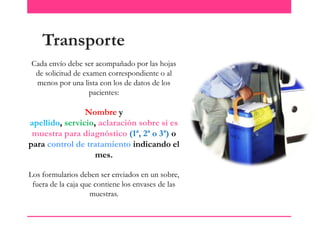 Transporte
Cada envío debe ser acompañado por las hojas
de solicitud de examen correspondiente o al
menos por una lista con los de datos de los
pacientes:

Nombre y
apellido, servicio, aclaración sobre si es
muestra para diagnóstico (1ª, 2ª o 3ª) o
para control de tratamiento indicando el
mes.
Los formularios deben ser enviados en un sobre,
fuera de la caja que contiene los envases de las
muestras.

 