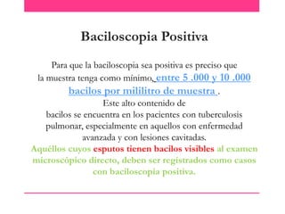 Baciloscopia Positiva
Para que la baciloscopia sea positiva es preciso que
la muestra tenga como mínimo, entre 5 .000 y 10 .000
bacilos por mililitro de muestra .
Este alto contenido de
bacilos se encuentra en los pacientes con tuberculosis
pulmonar, especialmente en aquellos con enfermedad
avanzada y con lesiones cavitadas.
Aquéllos cuyos esputos tienen bacilos visibles al examen
microscópico directo, deben ser registrados como casos
con baciloscopia positiva.

 