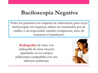 Baciloscopia Negativa
Todos los pacientes con sospecha de tuberculosis, pero cuyas
baciloscopias son negativas, deben ser examinados por un
médico o un responsable sanitario competente, antes de
comenzar el tratamiento.
Radiografías de tórax si la
radiografía de tórax muestra
opacidades en los campos
pulmonares compatibles con una
infección pulmonar.

 