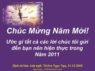 Chúc Mừng Năm Mới !   Ước gì tất cả các lời chúc tôi gửi đến bạn nên hiện thực trong Năm 2011 Dịch từ bản Anh ngữ: Têrêsa Ngọc Nga, 31-12-2010 [email_address] 