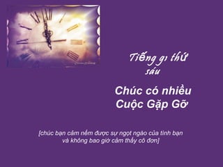    Tiếng gõ thứ sáu Chúc có nhiều Cuộc Gặp Gỡ   [chúc bạn cảm nếm được sự ngọt ngào của tình bạn và không bao giờ cảm thấy cô đơn] 