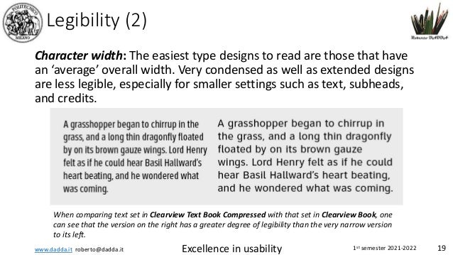 www.dadda.it roberto@dadda.it Excellence in usability 1st semester 2021-2022 19
Legibility (2)
Character width: The easiest type designs to read are those that have
an ‘average’ overall width. Very condensed as well as extended designs
are less legible, especially for smaller settings such as text, subheads,
and credits.
When comparing text set in Clearview Text Book Compressed with that set in Clearview Book, one
can see that the version on the right has a greater degree of legibility than the very narrow version
to its left.
 