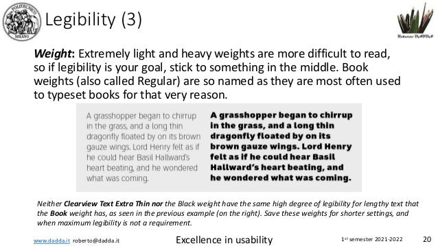 www.dadda.it roberto@dadda.it Excellence in usability 1st semester 2021-2022 20
Legibility (3)
Weight: Extremely light and heavy weights are more difficult to read,
so if legibility is your goal, stick to something in the middle. Book
weights (also called Regular) are so named as they are most often used
to typeset books for that very reason.
Neither Clearview Text Extra Thin nor the Black weight have the same high degree of legibility for lengthy text that
the Book weight has, as seen in the previous example (on the right). Save these weights for shorter settings, and
when maximum legibility is not a requirement.
 