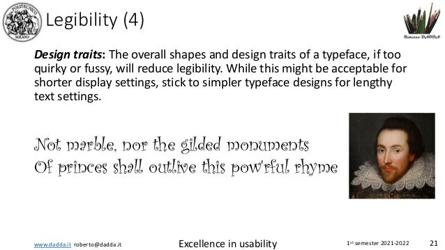 www.dadda.it roberto@dadda.it Excellence in usability 1st semester 2021-2022 21
Legibility (4)
Design traits: The overall shapes and design traits of a typeface, if too
quirky or fussy, will reduce legibility. While this might be acceptable for
shorter display settings, stick to simpler typeface designs for lengthy
text settings.
Not marble, nor the gilded monuments
Of princes shall outlive this pow'rful rhyme
 