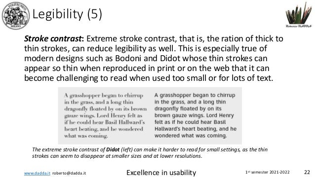 www.dadda.it roberto@dadda.it Excellence in usability 1st semester 2021-2022 22
Legibility (5)
Stroke contrast: Extreme stroke contrast, that is, the ration of thick to
thin strokes, can reduce legibility as well. This is especially true of
modern designs such as Bodoni and Didot whose thin strokes can
appear so thin when reproduced in print or on the web that it can
become challenging to read when used too small or for lots of text.
The extreme stroke contrast of Didot (left) can make it harder to read for small settings, as the thin
strokes can seem to disappear at smaller sizes and at lower resolutions.
 