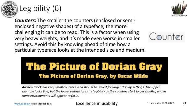 www.dadda.it roberto@dadda.it Excellence in usability 1st semester 2021-2022 23
Legibility (6)
Counters: The smaller the counters (enclosed or semi-
enclosed negative shapes) of a typeface, the more
challenging it can be to read. This is a factor when using
very heavy weights, and it’s made even worse in smaller
settings. Avoid this by knowing ahead of time how a
particular typeface looks at the intended size and medium.
Aachen Black has very small counters, and should be saved for larger display settings. The upper
example looks fine, but the lower setting loses its legibility as the counters start to get smaller, and in
some environments will appear to fill in.
 