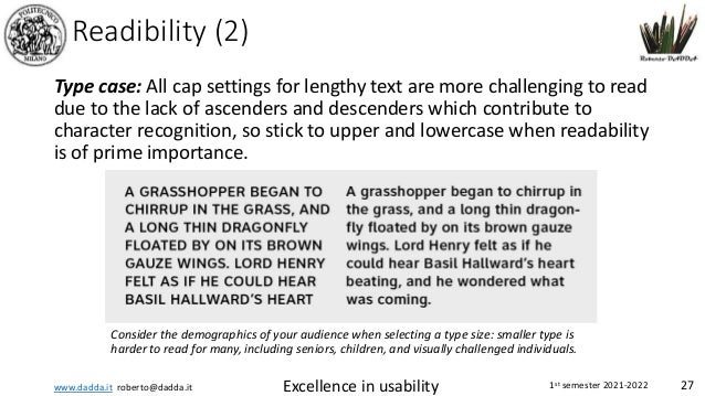 www.dadda.it roberto@dadda.it Excellence in usability 1st semester 2021-2022 27
Readibility (2)
Type case: All cap settings for lengthy text are more challenging to read
due to the lack of ascenders and descenders which contribute to
character recognition, so stick to upper and lowercase when readability
is of prime importance.
Consider the demographics of your audience when selecting a type size: smaller type is
harder to read for many, including seniors, children, and visually challenged individuals.
 