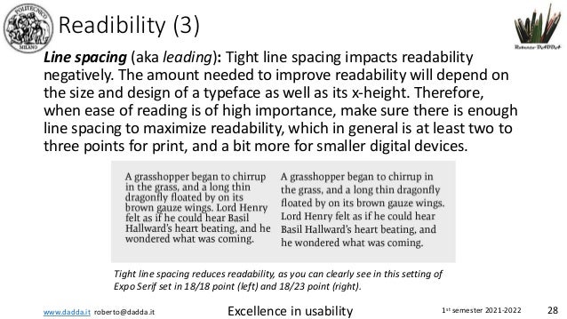 www.dadda.it roberto@dadda.it Excellence in usability 1st semester 2021-2022 28
Readibility (3)
Line spacing (aka leading): Tight line spacing impacts readability
negatively. The amount needed to improve readability will depend on
the size and design of a typeface as well as its x-height. Therefore,
when ease of reading is of high importance, make sure there is enough
line spacing to maximize readability, which in general is at least two to
three points for print, and a bit more for smaller digital devices.
Tight line spacing reduces readability, as you can clearly see in this setting of
Expo Serif set in 18/18 point (left) and 18/23 point (right).
 