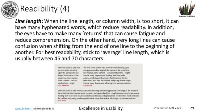 www.dadda.it roberto@dadda.it Excellence in usability 1st semester 2021-2022 29
Readibility (4)
Line length: When the line length, or column width, is too short, it can
have many hyphenated words, which reduce readability. In addition,
the eyes have to make many ‘returns’ that can cause fatigue and
reduce comprehension. On the other hand, very long lines can cause
confusion when shifting from the end of one line to the beginning of
another. For best readability, stick to ‘average’ line length, which is
usually between 45 and 70 characters.
 