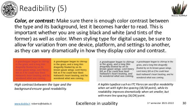 www.dadda.it roberto@dadda.it Excellence in usability 1st semester 2021-2022 30
Readibility (5)
Color, or contrast: Make sure there is enough color contrast between
the type and its background, lest it becomes harder to read. This is
important whether you are using black and white (and tints of the
former) as well as color. When styling type for digital usage, be sure to
allow for variation from one device, platform, and settings to another,
as they can vary dramatically in how they display color and contrast.
High contrast between the type and the
background ensure good readability.
A legible typeface such as ITC Flora can sacrifice readability
when set with tight line spacing (18/18 point), while its
readability improves dramatically when set smaller, but
with more line spacing (16/24) point.
 
