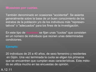 Muestreo por cuotas. 
También denominado en ocasiones "accidental". Se asienta 
generalmente sobre la base de un buen conocimiento de los 
estratos de la población y/o de los individuos más "represen-tativos" 
o "adecuados" para los fines de la investigación. 
En este tipo de muestreo se fijan unas "cuotas" que consisten 
en un número de individuos que reúnen unas determinadas 
condiciones. 
Ejemplo: 
20 individuos de 25 a 40 años, de sexo femenino y residentes 
en Gijón. Una vez terminada la cuota se eligen los primeros 
que se encuentren que cumplan esas características. Este méto-do 
se utiliza mucho en las encuestas de opinión. 
A.12.11 
 