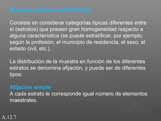 Muestreo aleatorio estratificado. 
Consiste en considerar categorías típicas diferentes entre 
sí (estratos) que poseen gran homogeneidad respecto a 
alguna característica (se puede estratificar, por ejemplo, 
según la profesión, el municipio de residencia, el sexo, el 
estado civil, etc.). 
La distribución de la muestra en función de los diferentes 
estratos se denomina afijación, y puede ser de diferentes 
tipos: 
Afijación simple 
A cada estrato le corresponde igual número de elementos 
maestrales. 
A.12.7 
 