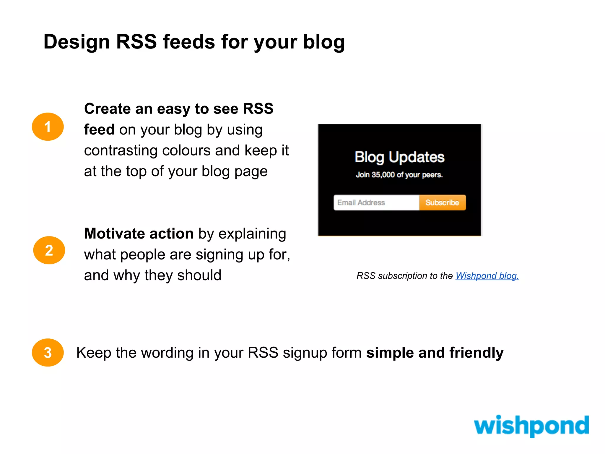 Design RSS feeds for your blog

1

2

3

Create an easy to see RSS
feed on your blog by using
contrasting colours and keep it
at the top of your blog page

Motivate action by explaining
what people are signing up for,
and why they should

RSS subscription to the Wishpond blog.

Keep the wording in your RSS signup form simple and friendly

 