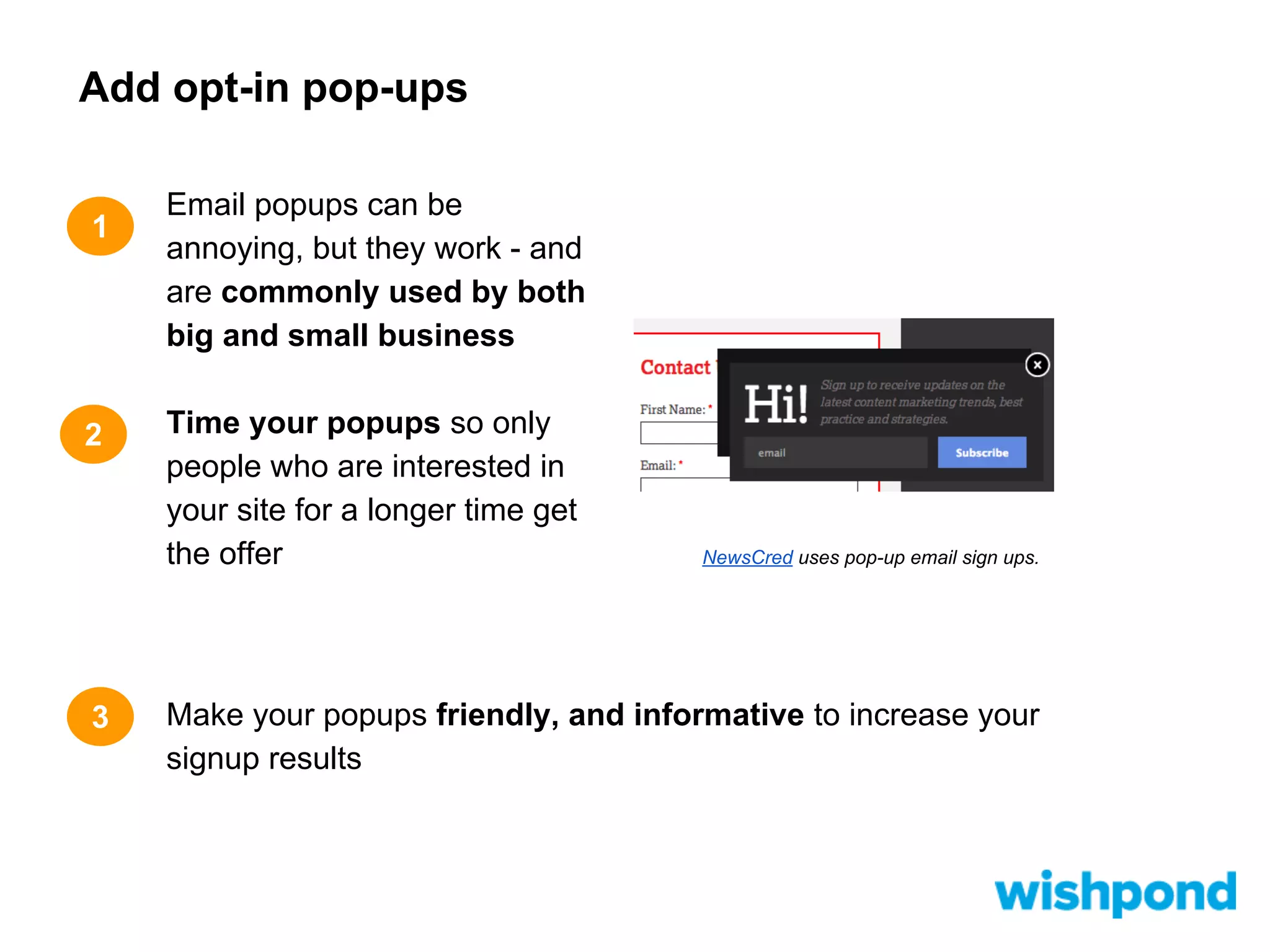 Add opt-in pop-ups
1

2

3

Email popups can be
annoying, but they work - and
are commonly used by both
big and small business
Time your popups so only
people who are interested in
your site for a longer time get
the offer

NewsCred uses pop-up email sign ups.

Make your popups friendly, and informative to increase your
signup results

 