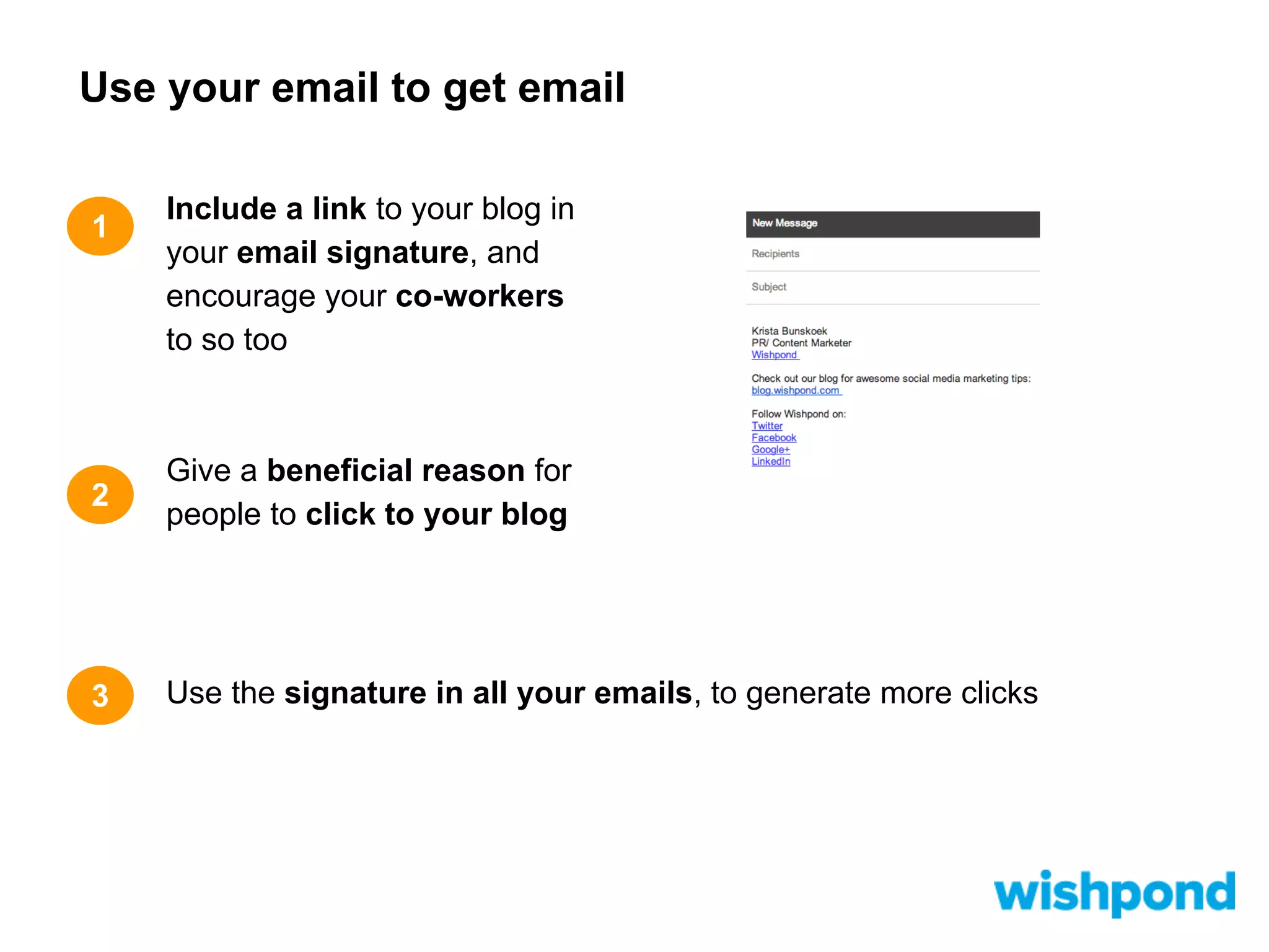 Use your email to get email
1

Include a link to your blog in
your email signature, and
encourage your co-workers
to so too

2

Give a beneficial reason for
people to click to your blog

3

Use the signature in all your emails, to generate more clicks

 