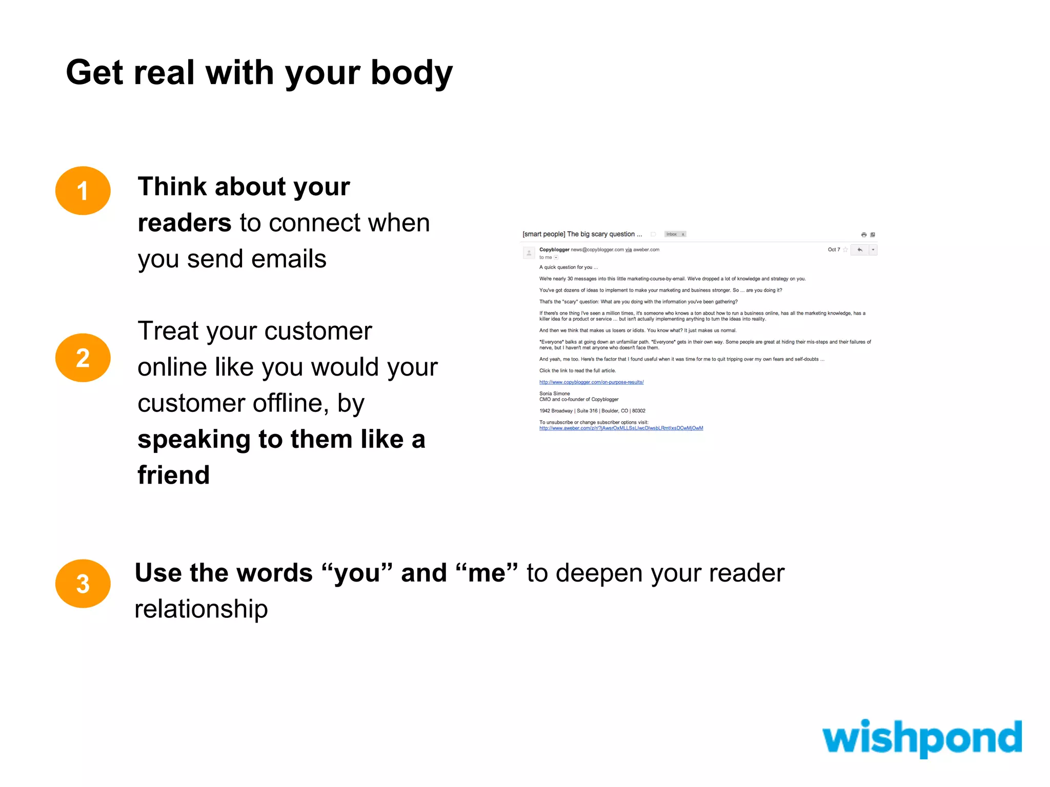 Get real with your body

1

2

3

Think about your
readers to connect when
you send emails
Treat your customer
online like you would your
customer offline, by
speaking to them like a
friend

Use the words “you” and “me” to deepen your reader
relationship

 